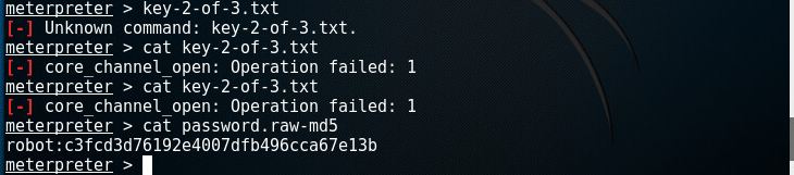 Machine generated alternative text: meterpreter > key-2-of-3.txt Unknown command: key-2-of-3. txt. meterpreter > cat key-2-of-3.txt core _ channel _ open: Operation failed: meterpreter > cat key-2-of-3.txt core _ channel _ open: Operation failed: meterpreter > cat password. raw-md5 robot:c3fcd3d76192e4007dfb496cca67e13b meterpreter > 1 1 