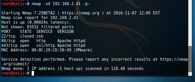 Machine generated alternative text: root@kali: map -sv 192.168.2.41 -p- Starting Nmap 7.25BETA2 ( https://nmap.org ) at 2016-11-07 12:05 EST Nmap scan report for 192.168.2.41 Host is up (0.00024s latency) . Not shown: 65532 filtered ports PORT STATE SERVICE VERSION 22/tcp closed ssh 80/tcp open http Apache httpd 443/tcp open ssl/http Apache httpd MAC Address: (VMware) Service detection performed. Please report any incorrect results at https://nmap .org/submit/ . Nmap done: 1 IP address (1 host up) scanned in 118.48 seconds root@kati:—# 